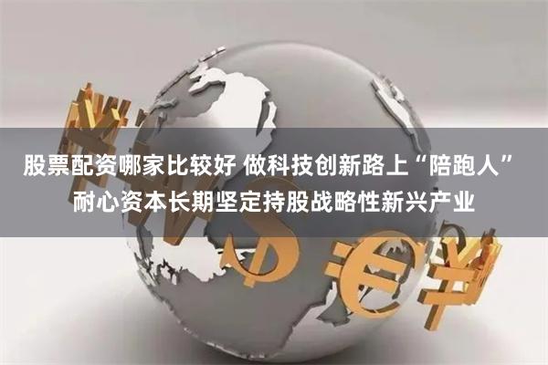 股票配资哪家比较好 做科技创新路上“陪跑人” 耐心资本长期坚定持股战略性新兴产业