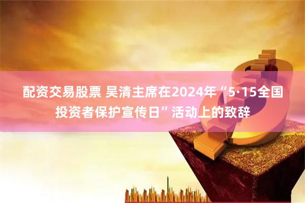 配资交易股票 吴清主席在2024年“5·15全国投资者保护宣传日”活动上的致辞