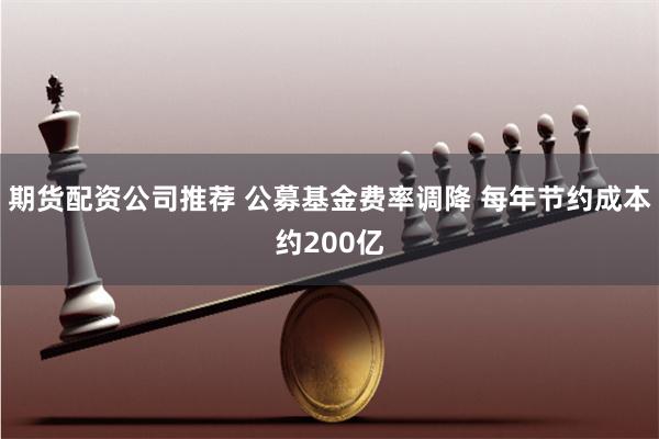 期货配资公司推荐 公募基金费率调降 每年节约成本约200亿