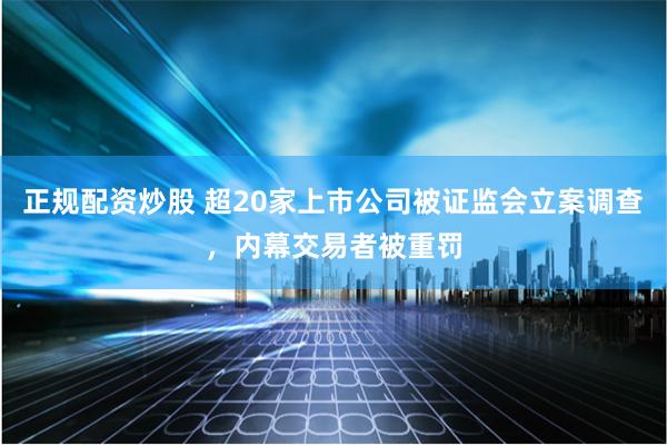 正规配资炒股 超20家上市公司被证监会立案调查，内幕交易者被重罚