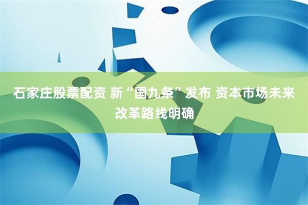 石家庄股票配资 新“国九条”发布 资本市场未来改革路线明确