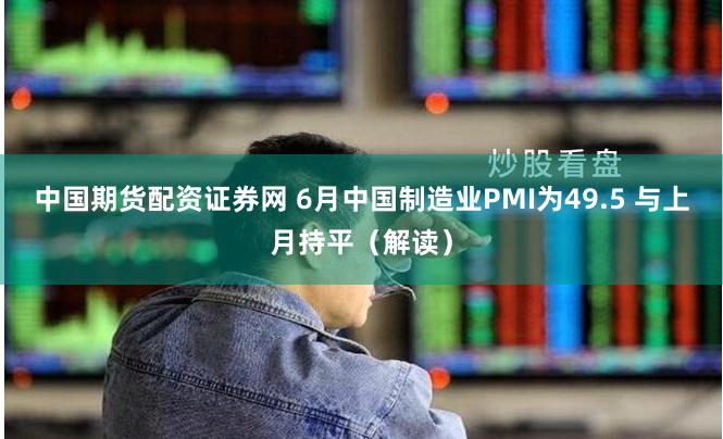 中国期货配资证券网 6月中国制造业PMI为49.5 与上月持平（解读）