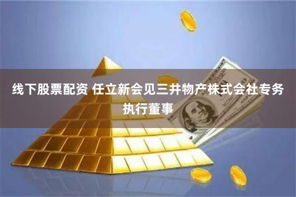 线下股票配资 任立新会见三井物产株式会社专务执行董事