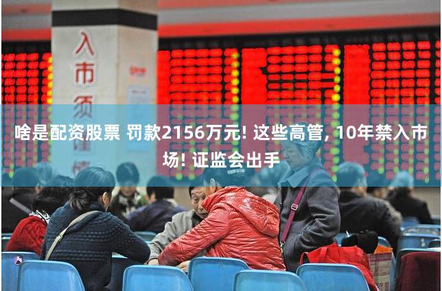 啥是配资股票 罚款2156万元! 这些高管, 10年禁入市场! 证监会出手