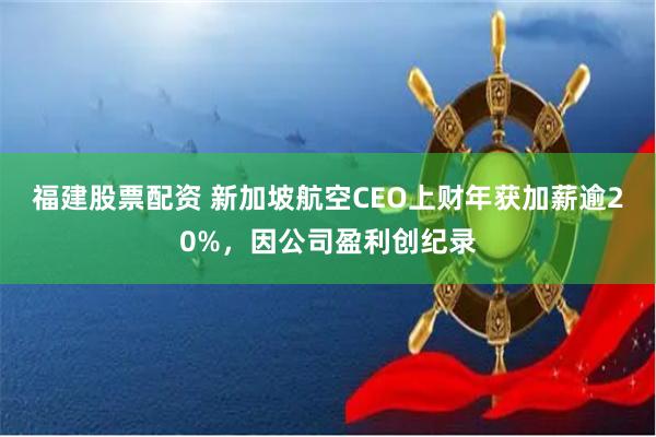 福建股票配资 新加坡航空CEO上财年获加薪逾20%，因公司盈利创纪录