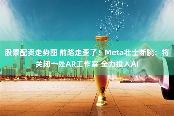 股票配资走势图 前路走歪了！Meta壮士断腕：将关闭一处AR工作室 全力投入AI