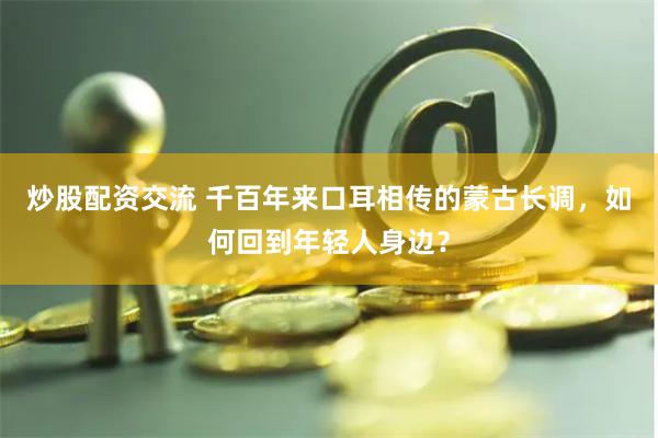 炒股配资交流 千百年来口耳相传的蒙古长调，如何回到年轻人身边？