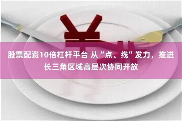 股票配资10倍杠杆平台 从“点、线”发力，推进长三角区域高层次协同开放