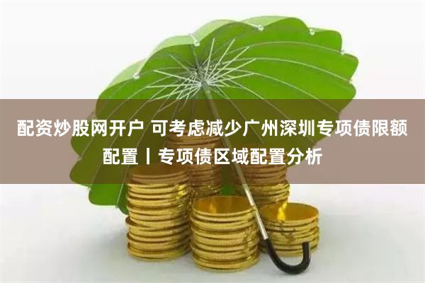 配资炒股网开户 可考虑减少广州深圳专项债限额配置丨专项债区域配置分析