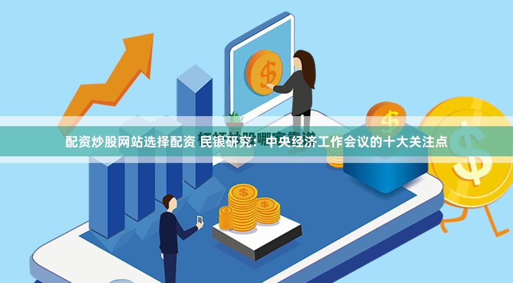 配资炒股网站选择配资 民银研究：中央经济工作会议的十大关注点