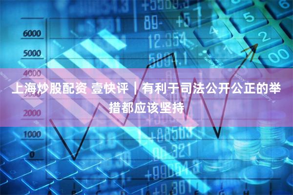 上海炒股配资 壹快评︱有利于司法公开公正的举措都应该坚持