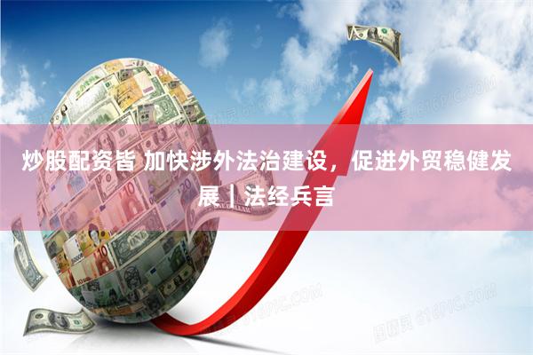 炒股配资皆 加快涉外法治建设，促进外贸稳健发展︱法经兵言