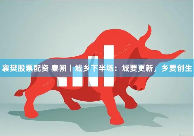 襄樊股票配资 秦朔丨城乡下半场：城要更新，乡要创生