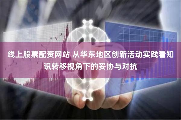 线上股票配资网站 从华东地区创新活动实践看知识转移视角下的妥协与对抗
