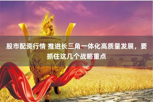 股市配资行情 推进长三角一体化高质量发展，要抓住这几个战略重点