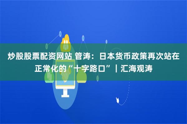 炒股股票配资网站 管涛：日本货币政策再次站在正常化的“十字路口”｜汇海观涛