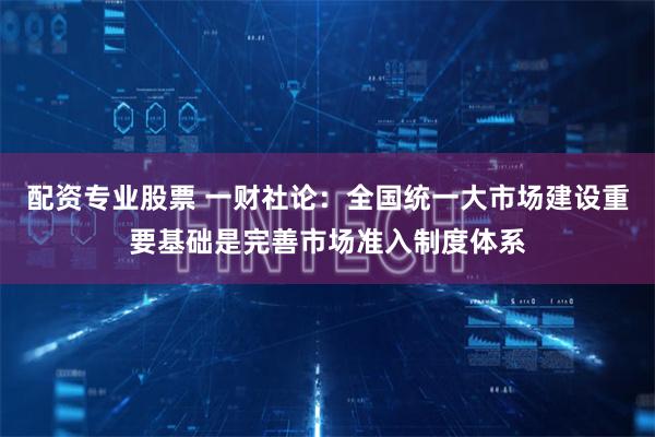 配资专业股票 一财社论：全国统一大市场建设重要基础是完善市场准入制度体系