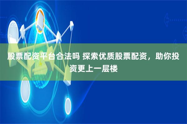 股票配资平台合法吗 探索优质股票配资，助你投资更上一层楼