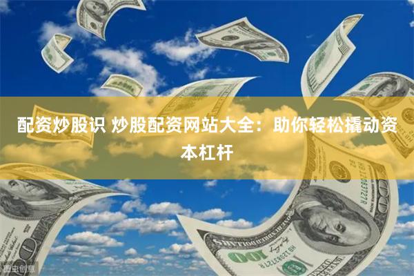 配资炒股识 炒股配资网站大全：助你轻松撬动资本杠杆
