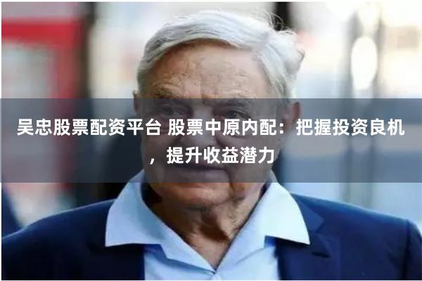 吴忠股票配资平台 股票中原内配：把握投资良机，提升收益潜力
