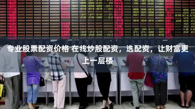 专业股票配资价格 在线炒股配资，选配资，让财富更上一层楼