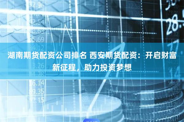 湖南期货配资公司排名 西安期货配资：开启财富新征程，助力投资梦想