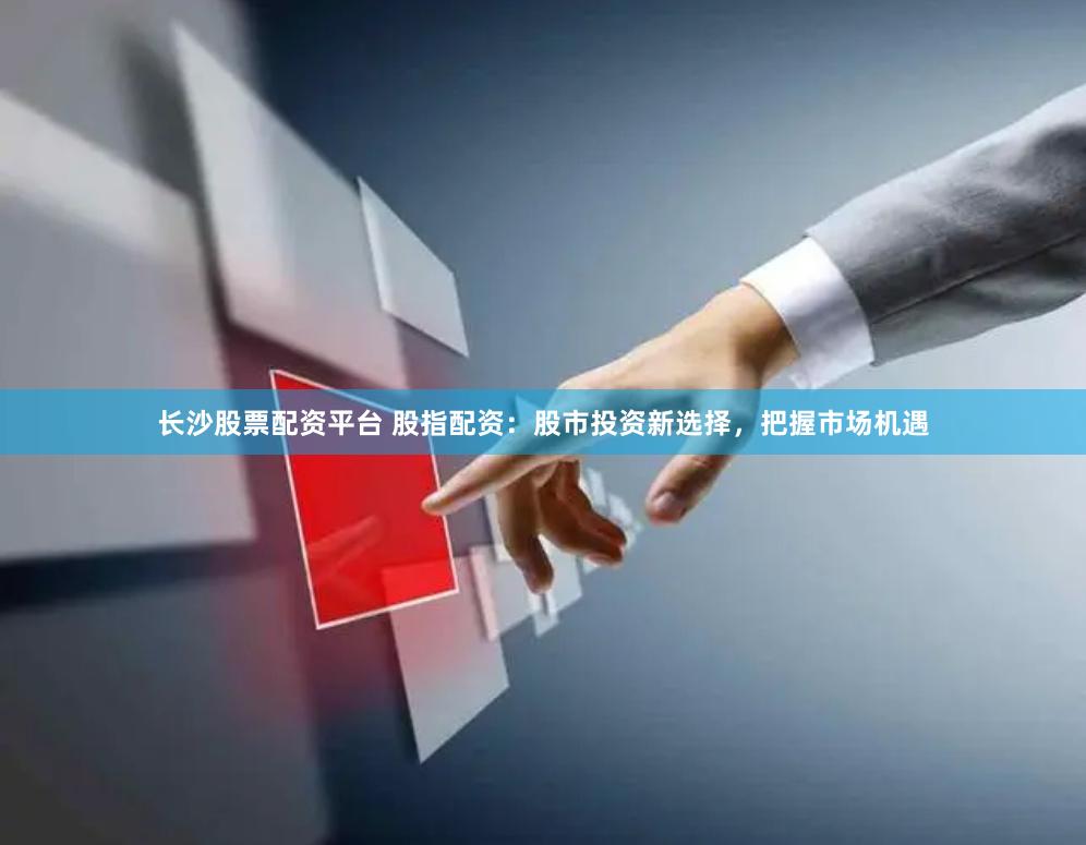 长沙股票配资平台 股指配资：股市投资新选择，把握市场机遇