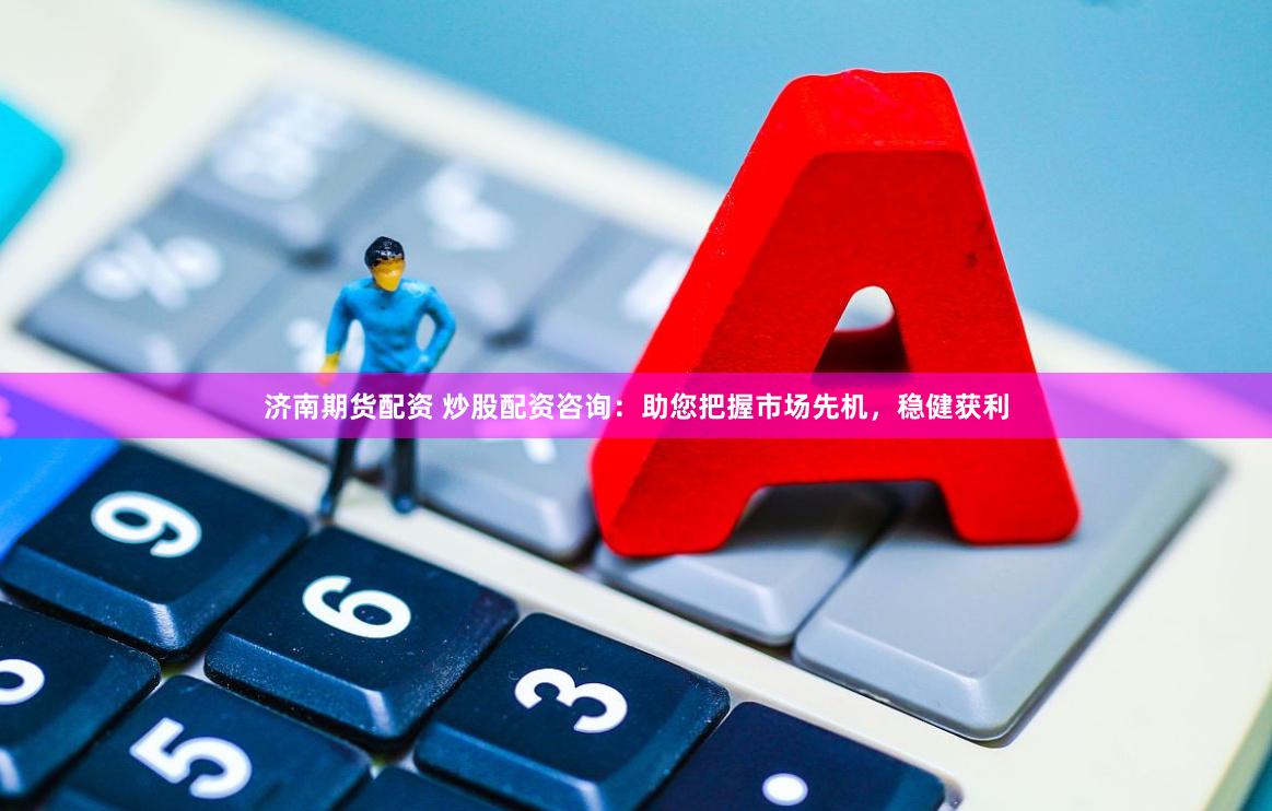 济南期货配资 炒股配资咨询：助您把握市场先机，稳健获利