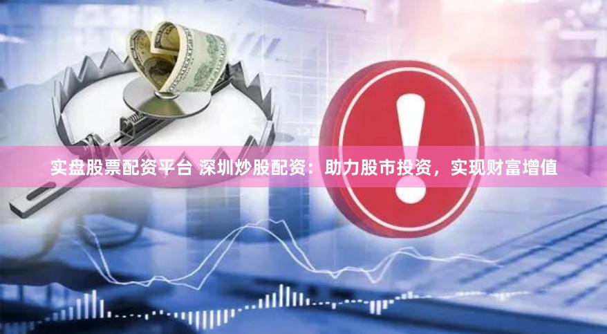 实盘股票配资平台 深圳炒股配资：助力股市投资，实现财富增值