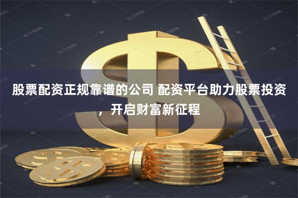 股票配资正规靠谱的公司 配资平台助力股票投资，开启财富新征程